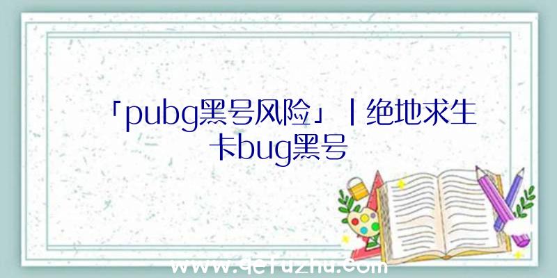 「pubg黑号风险」|绝地求生卡bug黑号